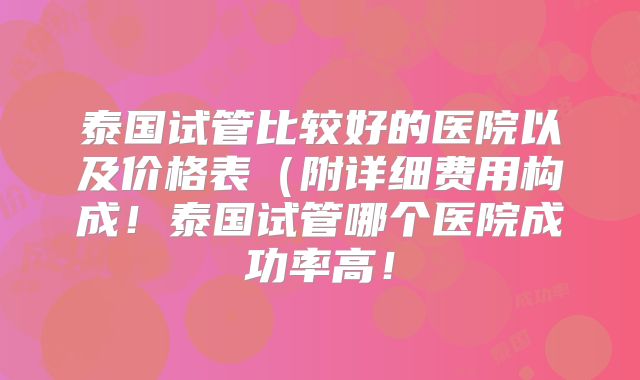 泰国试管比较好的医院以及价格表(附详细费用构成!泰国试管哪个医院成功率高!