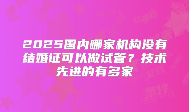 2025国内哪家机构没有结婚证可以做试管?技术先进的有多家