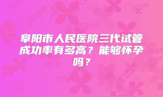 阜阳市人民医院三代试管成功率有多高？能够怀孕吗？