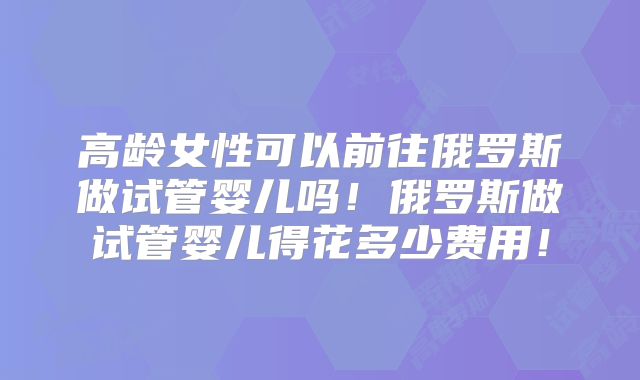 高龄女性可以前往俄罗斯做试管婴儿吗！俄罗斯做试管婴儿得花多少费用！