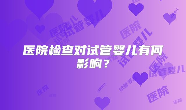 医院检查对试管婴儿有何影响？