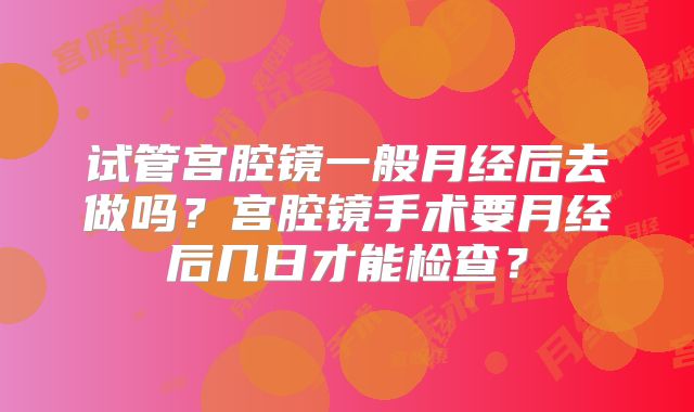 试管宫腔镜一般月经后去做吗？宫腔镜手术要月经后几日才能检查？