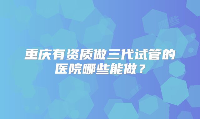 重庆有资质做三代试管的医院哪些能做？