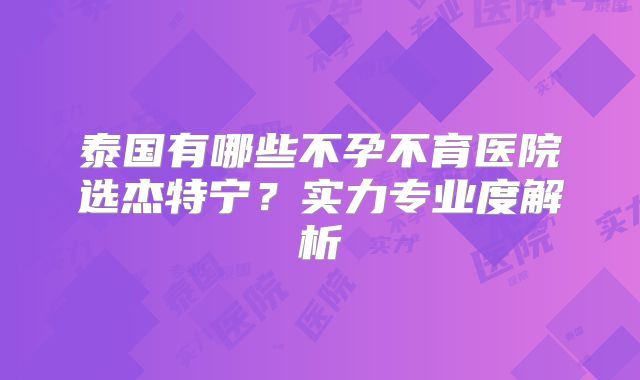 泰国有哪些不孕不育医院选杰特宁？实力专业度解析