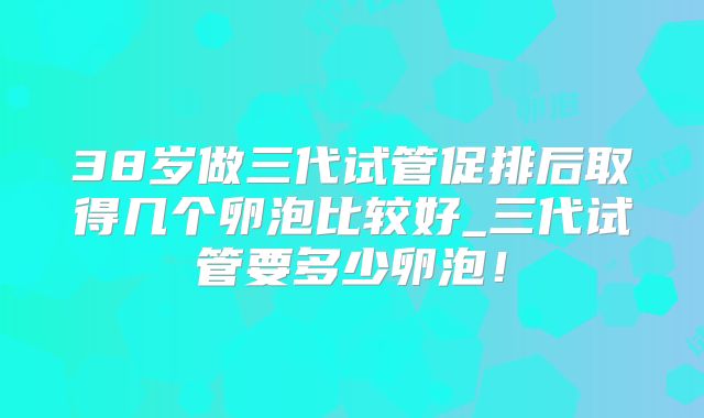 38岁做三代试管促排后取得几个卵泡比较好_三代试管要多少卵泡!