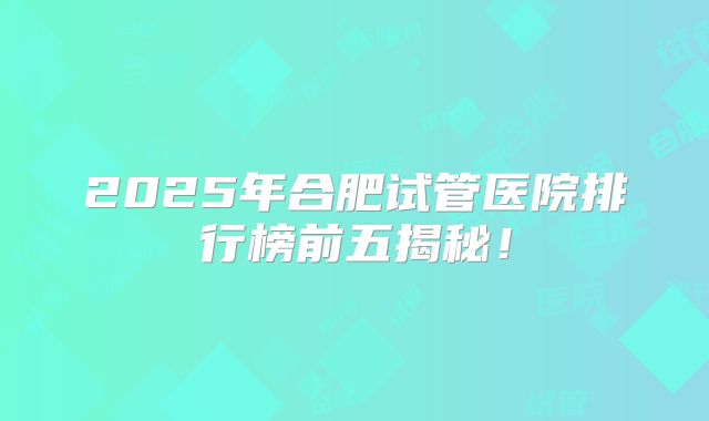 2025年合肥试管医院排行榜前五揭秘！