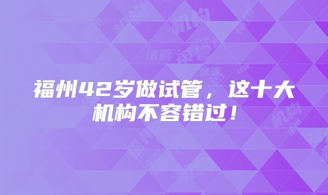 福州42岁做试管，这十大机构不容错过！