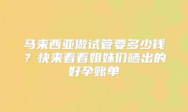 马来西亚做试管要多少钱？快来看看姐妹们晒出的好孕账单