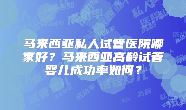 马来西亚私人试管医院哪家好？马来西亚高龄试管婴儿成功率如何？