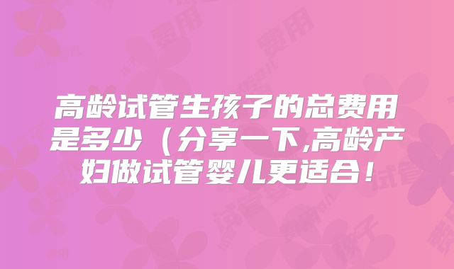 高龄试管生孩子的总费用是多少（分享一下,高龄产妇做试管婴儿更适合！