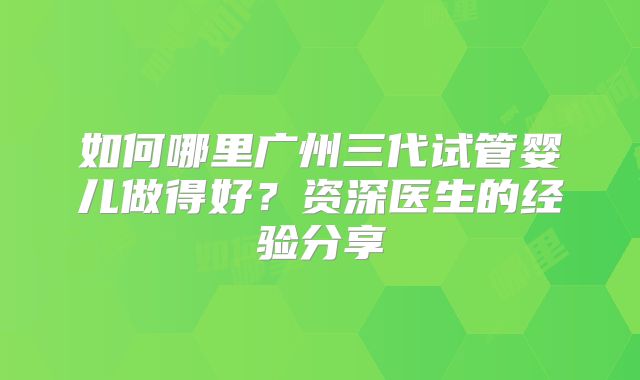 如何哪里广州三代试管婴儿做得好?资深医生的经验分享
