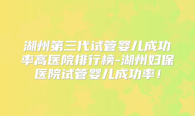 湖州第三代试管婴儿成功率高医院排行榜-湖州妇保医院试管婴儿成功率！