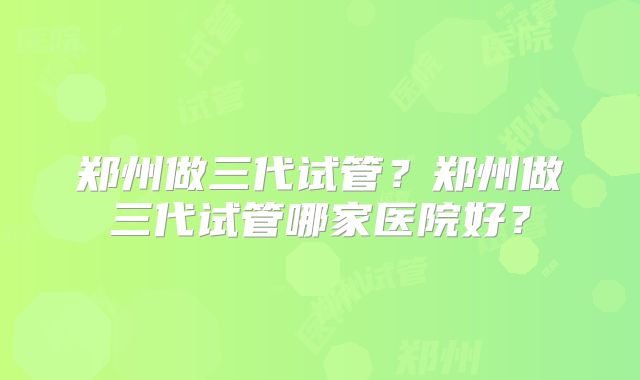 郑州做三代试管？郑州做三代试管哪家医院好？
