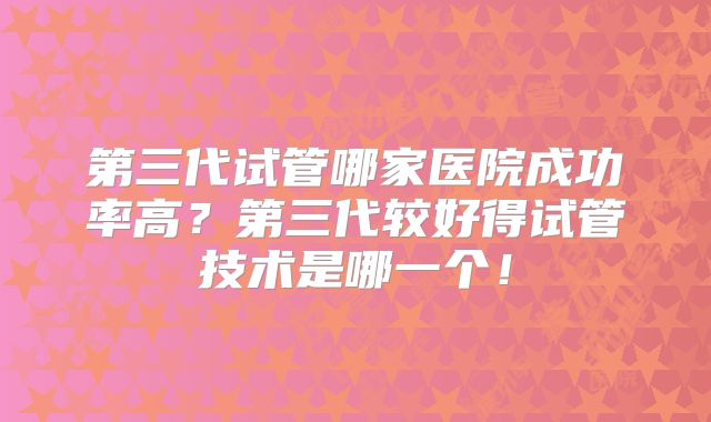 第三代试管哪家医院成功率高?第三代较好得试管技术是哪一个!