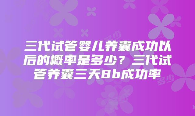 三代试管婴儿养囊成功以后的概率是多少?三代试管养囊三天8b成功率