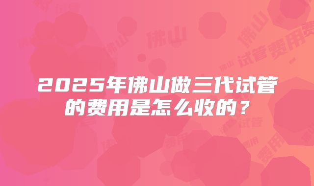 2025年佛山做三代试管的费用是怎么收的？