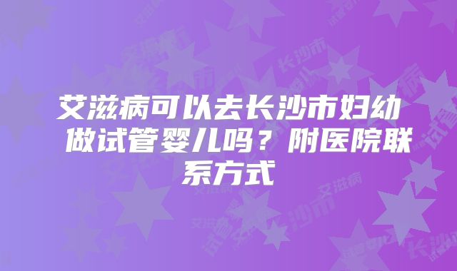 艾滋病可以去长沙市妇幼 做试管婴儿吗?附医院联系方式