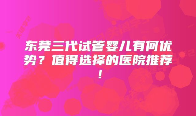 东莞三代试管婴儿有何优势?值得选择的医院推荐!