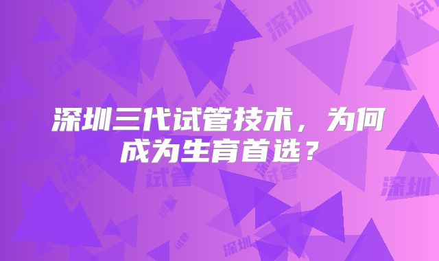 深圳三代试管技术，为何成为生育首选？