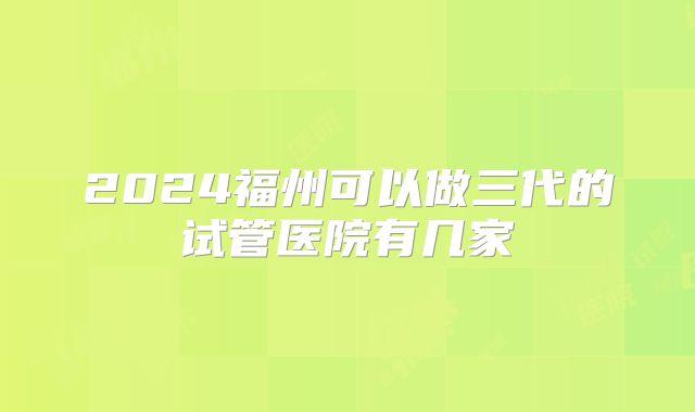 2024福州可以做三代的试管医院有几家
