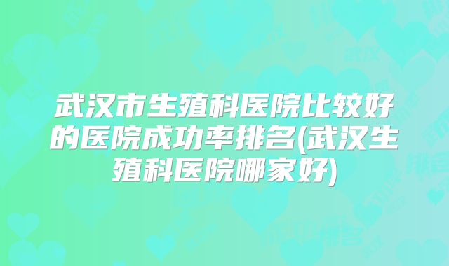 武汉市生殖科医院比较好的医院成功率排名(武汉生殖科医院哪家好)
