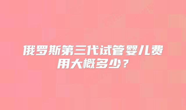 俄罗斯第三代试管婴儿费用大概多少？