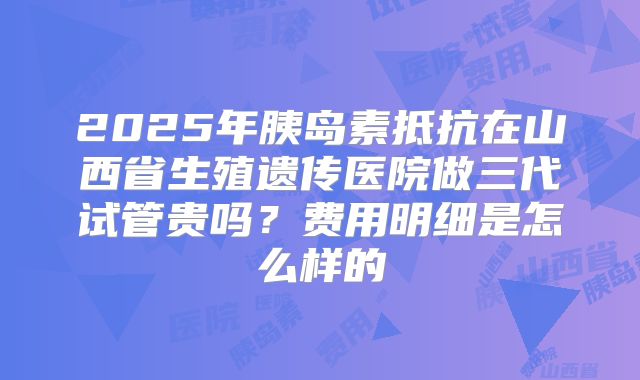 2025年胰岛素抵抗在山西省生殖遗传医院做三代试管贵吗？费用明细是怎么样的
