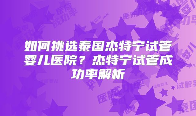 如何挑选泰国杰特宁试管婴儿医院?杰特宁试管成功率解析