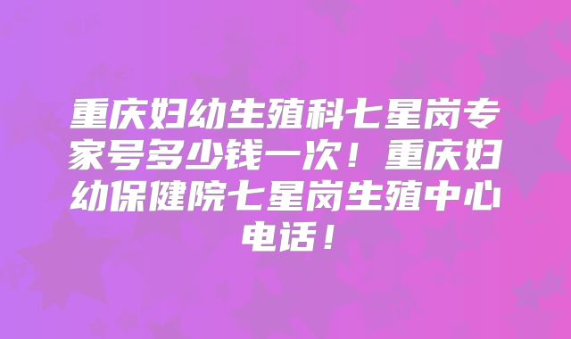 重庆妇幼生殖科七星岗专家号多少钱一次！重庆妇幼保健院七星岗生殖中心电话！