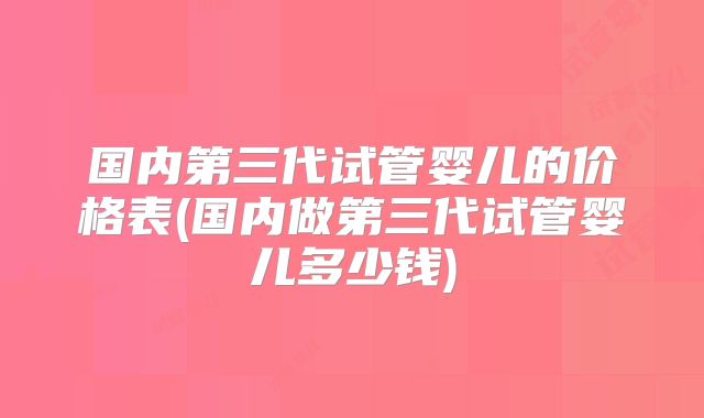 国内第三代试管婴儿的价格表(国内做第三代试管婴儿多少钱)