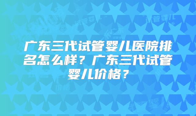 广东三代试管婴儿医院排名怎么样？广东三代试管婴儿价格？