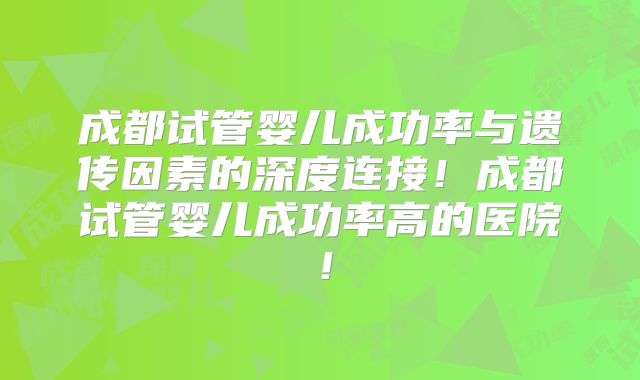 成都试管婴儿成功率与遗传因素的深度连接!成都试管婴儿成功率高的医院!