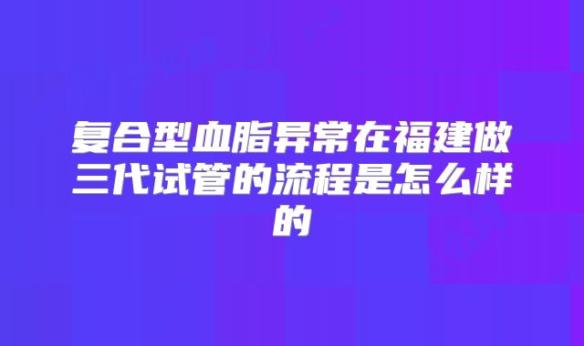 复合型血脂异常在福建做三代试管的流程是怎么样的