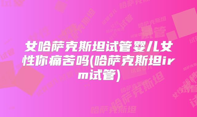 女哈萨克斯坦试管婴儿女性你痛苦吗(哈萨克斯坦irm试管)
