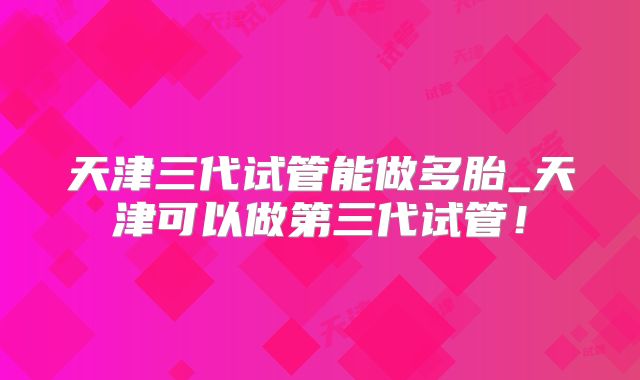 天津三代试管能做多胎_天津可以做第三代试管!