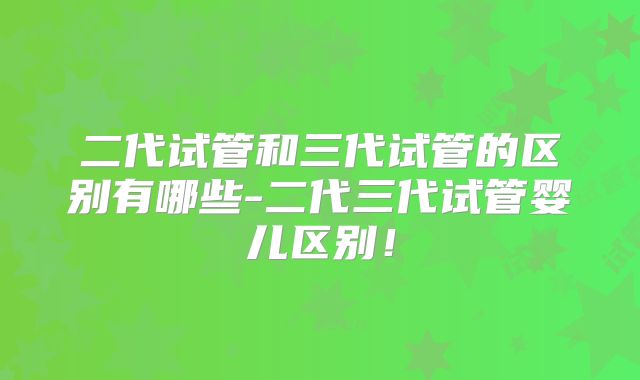 二代试管和三代试管的区别有哪些-二代三代试管婴儿区别！