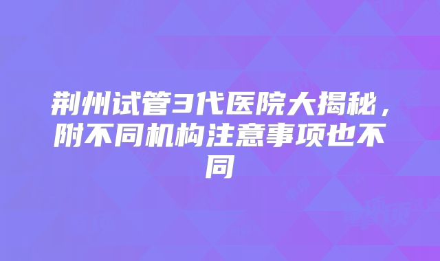 荆州试管3代医院大揭秘，附不同机构注意事项也不同