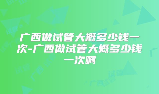 广西做试管大概多少钱一次-广西做试管大概多少钱一次啊