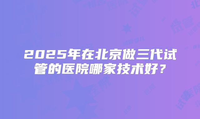 2025年在北京做三代试管的医院哪家技术好？