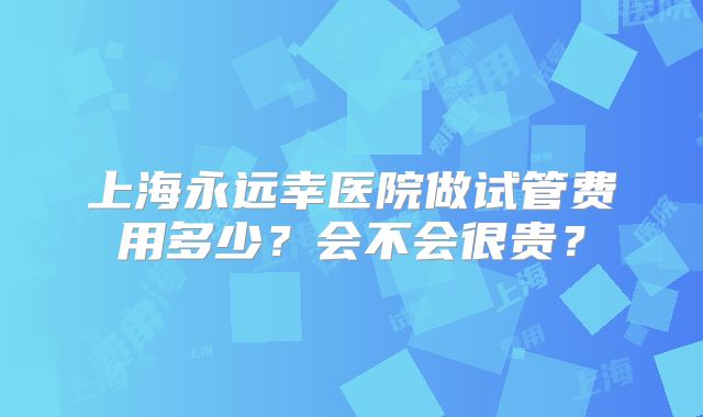 上海永远幸医院做试管费用多少？会不会很贵？