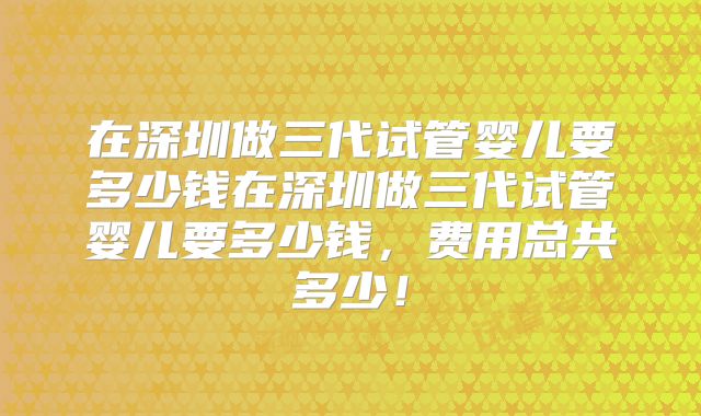 在深圳做三代试管婴儿要多少钱在深圳做三代试管婴儿要多少钱，费用总共多少！