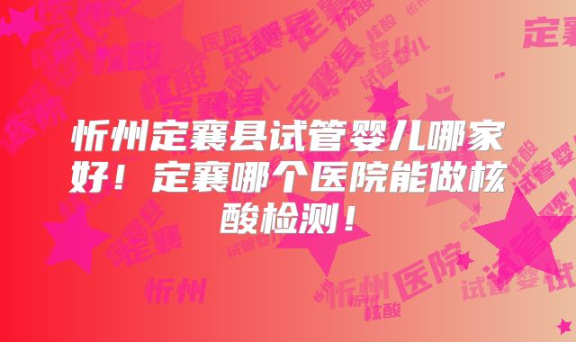 忻州定襄县试管婴儿哪家好!定襄哪个医院能做核酸检测!