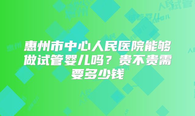 惠州市中心人民医院能够做试管婴儿吗?贵不贵需要多少钱