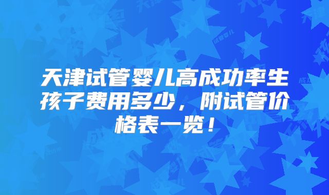 天津试管婴儿高成功率生孩子费用多少，附试管价格表一览！