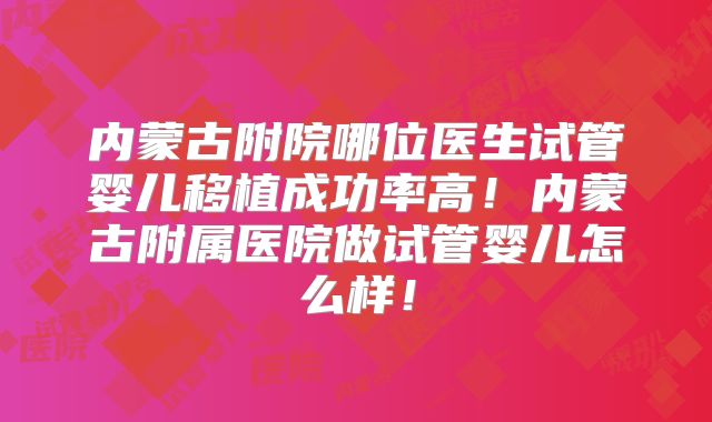 内蒙古附院哪位医生试管婴儿移植成功率高！内蒙古附属医院做试管婴儿怎么样！