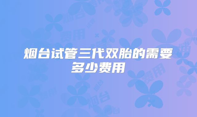 烟台试管三代双胎的需要多少费用