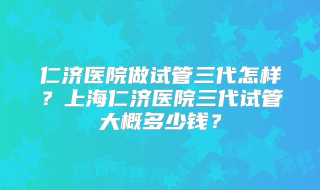 仁济医院做试管三代怎样？上海仁济医院三代试管大概多少钱？