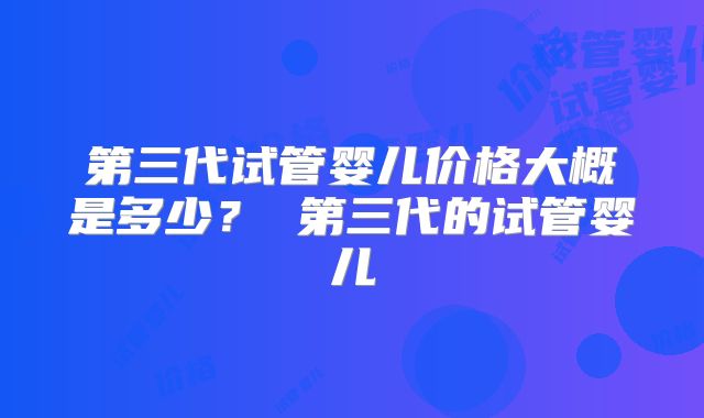 第三代试管婴儿价格大概是多少? 第三代的试管婴儿