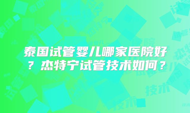 泰国试管婴儿哪家医院好?杰特宁试管技术如何?