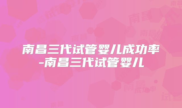 南昌三代试管婴儿成功率-南昌三代试管婴儿